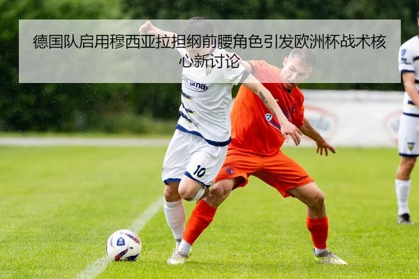 德国队启用穆西亚拉担纲前腰角色引发欧洲杯战术核心新讨论