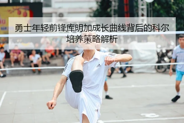 勇士年轻前锋库明加成长曲线背后的科尔培养策略解析