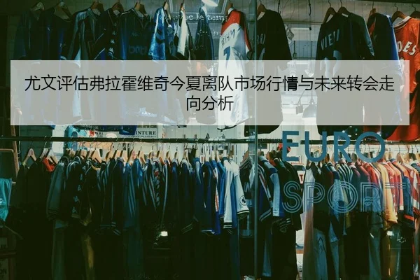尤文评估弗拉霍维奇今夏离队市场行情与未来转会走向分析