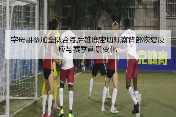 字母哥参加全队合练后雄鹿密切观察背部恢复反应与赛季前景变化