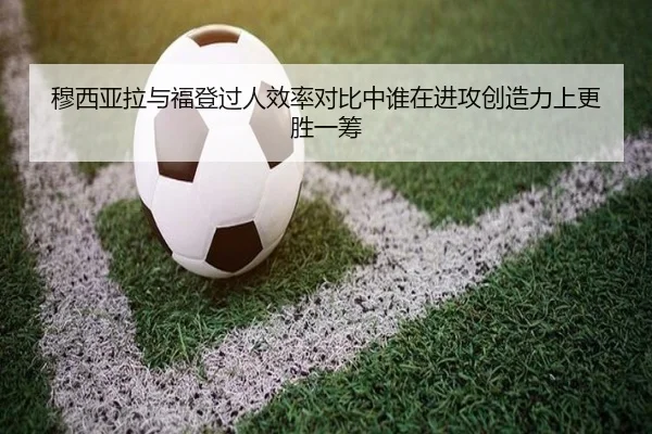 穆西亚拉与福登过人效率对比中谁在进攻创造力上更胜一筹